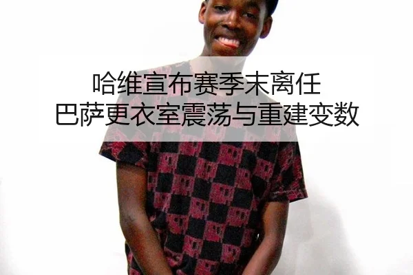 哈维宣布赛季末离任 巴萨更衣室震荡与重建变数